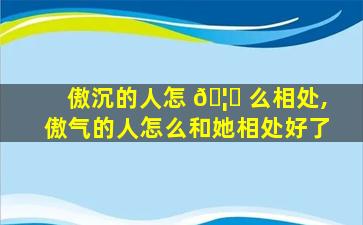 傲沉的人怎 🦁 么相处,傲气的人怎么和她相处好了